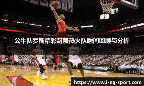 公牛队罗斯精彩封盖热火队瞬间回顾与分析